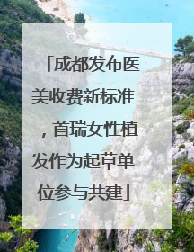 成都发布医美收费新标准，首瑞女性植发作为起草单位参与共建
