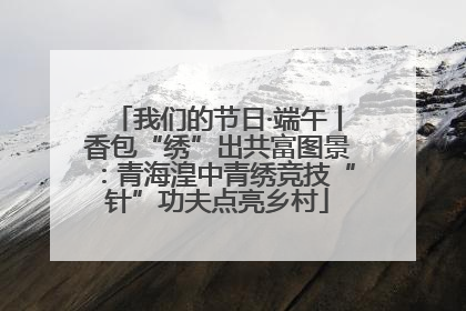 我们的节日·端午丨香包“绣”出共富图景：青海湟中青绣竞技“针”功夫点亮乡村