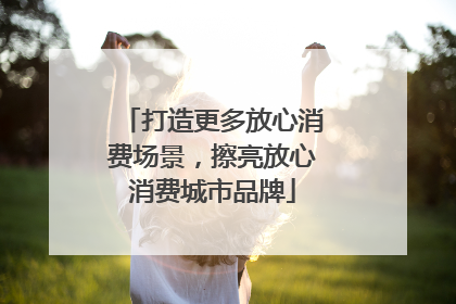 打造更多放心消费场景，擦亮放心消费城市品牌