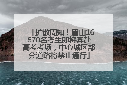 扩散周知！眉山16670名考生即将奔赴高考考场，中心城区部分道路将禁止通行