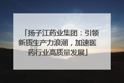 扬子江药业集团：引领新质生产力浪潮，加速医药行业高质量发展