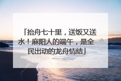 抬舟七十里，送饭又送水！麻阳人的端午，是全民出动的龙舟情结