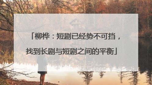 柳桦：短剧已经势不可挡，找到长剧与短剧之间的平衡