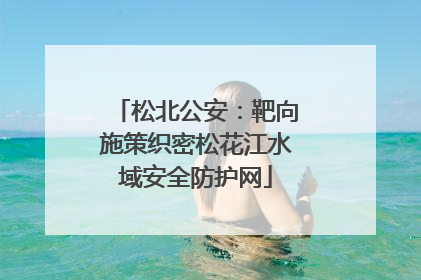 松北公安：靶向施策织密松花江水域安全防护网