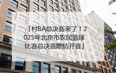 村BA总决赛来了！2025年北京市农民篮球比赛总决赛燃情开赛