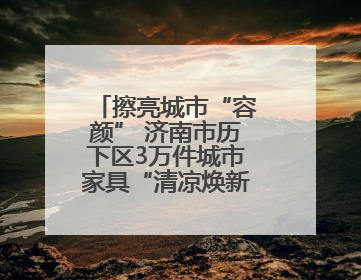 擦亮城市“容颜” 济南市历下区3万件城市家具“清凉焕新”迎盛夏