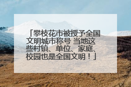 攀枝花市被授予全国文明城市称号 当地这些村镇、单位、家庭、校园也是全国文明！