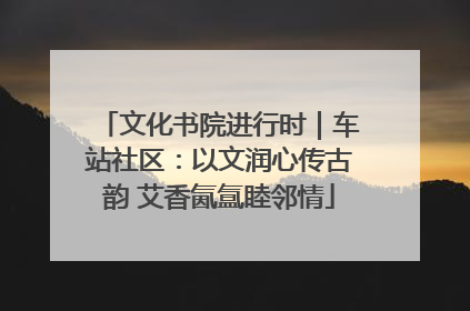 文化书院进行时｜车站社区：以文润心传古韵 艾香氤氲睦邻情