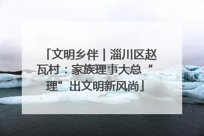 文明乡伴｜淄川区赵瓦村：家族理事大总“理”出文明新风尚