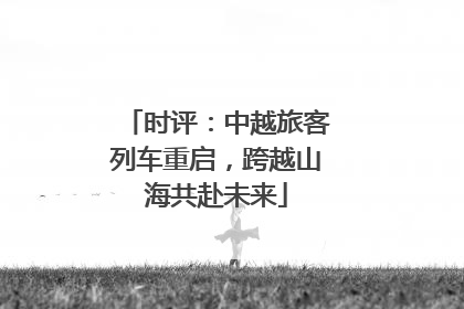 时评：中越旅客列车重启，跨越山海共赴未来