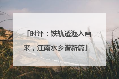 时评：铁轨逶迤入画来，江南水乡谱新篇