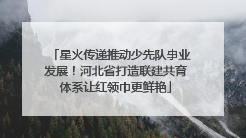 星火传递推动少先队事业发展！河北省打造联建共育体系让红领巾更鲜艳