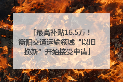 最高补贴16.5万！衡阳交通运输领域“以旧换新”开始接受申请