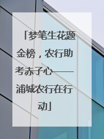 梦笔生花题金榜，农行助考赤子心——浦城农行在行动