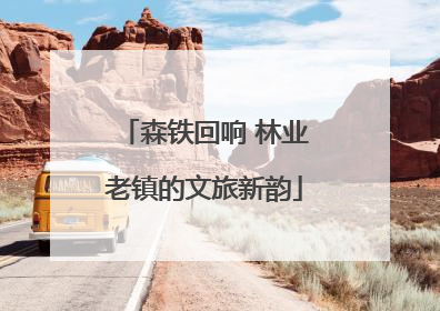 森铁回响 林业老镇的文旅新韵