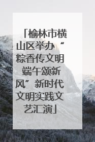 榆林市横山区举办“粽香传文明 端午颂新风”新时代文明实践文艺汇演