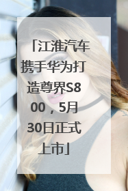 江淮汽车携手华为打造尊界S800，5月30日正式上市