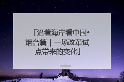 沿着海岸看中国•烟台篇｜一场改革试点带来的变化