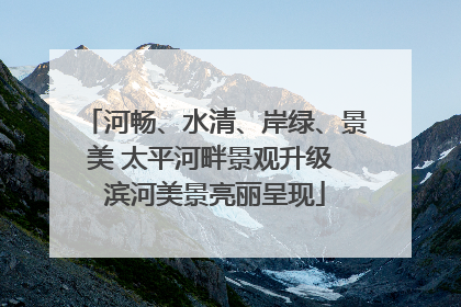 河畅、水清、岸绿、景美 太平河畔景观升级 滨河美景亮丽呈现