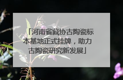 河南省藏协古陶瓷标本基地正式挂牌，助力古陶瓷研究新发展