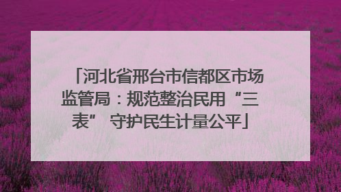 河北省邢台市信都区市场监管局：规范整治民用“三表” 守护民生计量公平