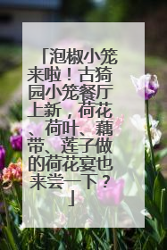 泡椒小笼来啦！古猗园小笼餐厅上新，荷花、荷叶、藕带、莲子做的荷花宴也来尝一下？