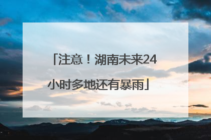 注意！湖南未来24小时多地还有暴雨