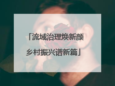流域治理焕新颜 乡村振兴谱新篇