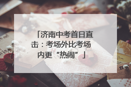 济南中考首日直击：考场外比考场内更“热闹”