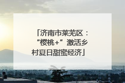 济南市莱芜区：“樱桃+”激活乡村夏日甜蜜经济
