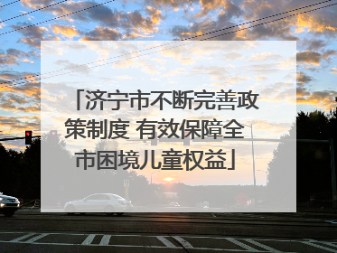 济宁市不断完善政策制度 有效保障全市困境儿童权益