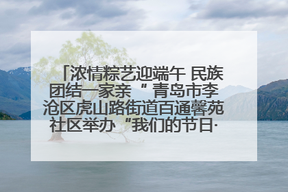 浓情粽艺迎端午 民族团结一家亲“ 青岛市李沧区虎山路街道百通馨苑社区举办“我们的节日·端午“主题活动
