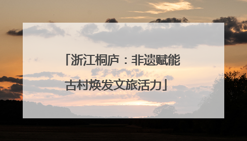 浙江桐庐：非遗赋能古村焕发文旅活力