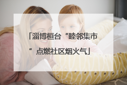 淄博桓台“睦邻集市”点燃社区烟火气