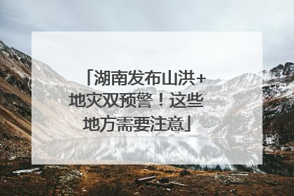 湖南发布山洪+地灾双预警！这些地方需要注意