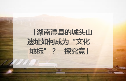 湖南澧县的城头山遗址如何成为“文化地标”？一探究竟