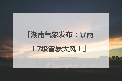 湖南气象发布：暴雨！7级雷暴大风！