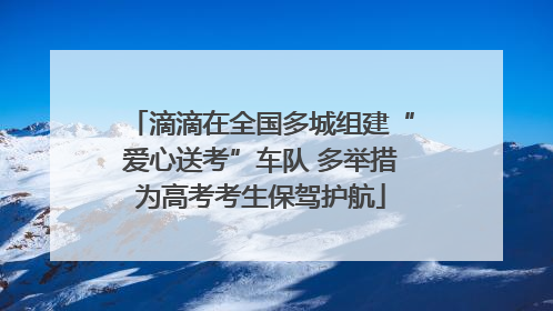 滴滴在全国多城组建“爱心送考”车队 多举措为高考考生保驾护航