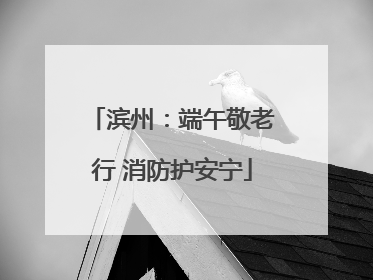 滨州：端午敬老行 消防护安宁