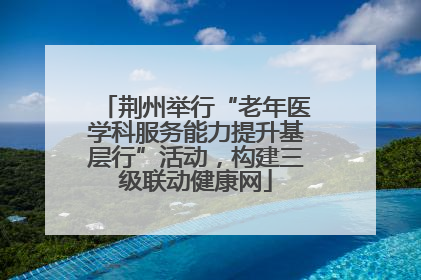 荆州举行“老年医学科服务能力提升基层行”活动，构建三级联动健康网