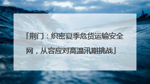 荆门：织密夏季危货运输安全网，从容应对高温汛期挑战