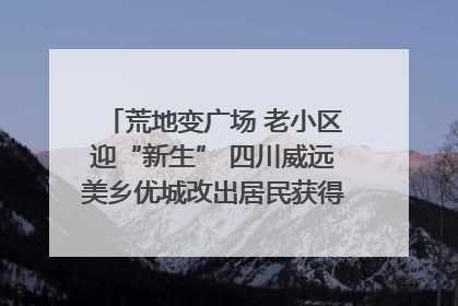 荒地变广场 老小区迎“新生” 四川威远美乡优城改出居民获得感｜万千气象看四川