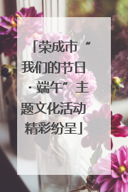 荣成市“我们的节日・端午”主题文化活动精彩纷呈