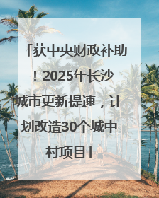 获中央财政补助！2025年长沙城市更新提速，计划改造30个城中村项目