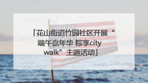 花山街道竹园社区开展“端午嘉年华 粽享city walk”主题活动