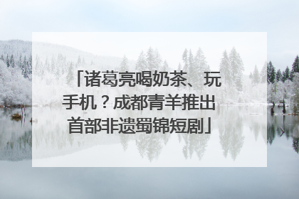 诸葛亮喝奶茶、玩手机？成都青羊推出首部非遗蜀锦短剧