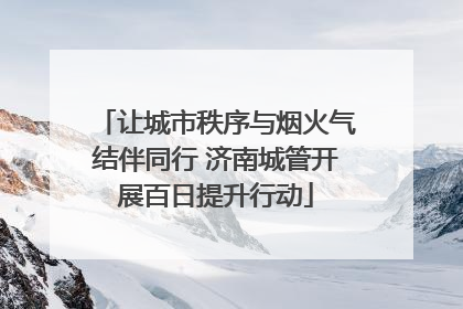 让城市秩序与烟火气结伴同行 济南城管开展百日提升行动