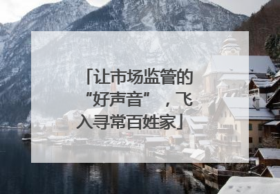 让市场监管的“好声音”，飞入寻常百姓家
