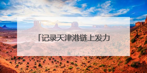 记录天津港链上发力、蓬勃向新的故事