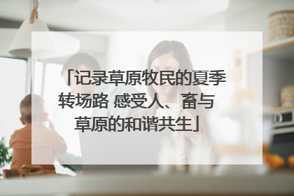 记录草原牧民的夏季转场路 感受人、畜与草原的和谐共生